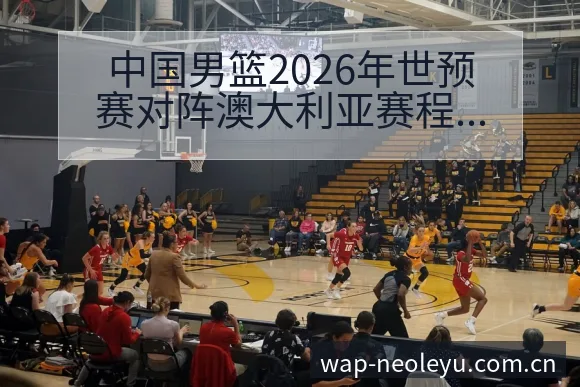 中国男篮2026年世预赛对阵澳大利亚赛程与看点战术价值全 - 发现每一次不同