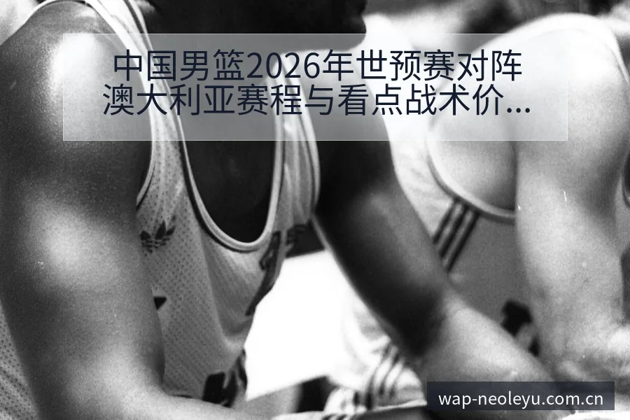 中国男篮2026年世预赛对阵澳大利亚赛程与看点战术价值全 - 发现每一次不同